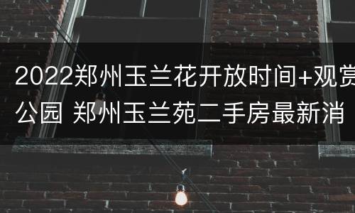 2022郑州玉兰花开放时间+观赏公园 郑州玉兰苑二手房最新消息