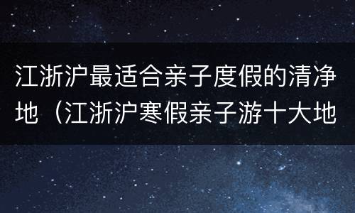 江浙沪最适合亲子度假的清净地（江浙沪寒假亲子游十大地方）