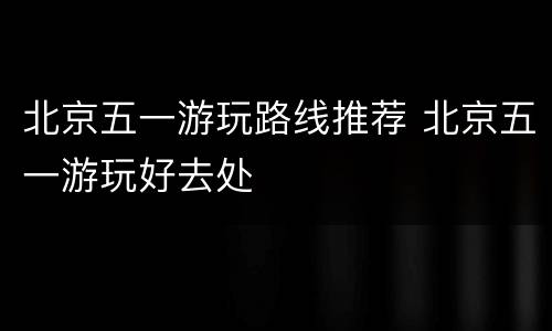 北京五一游玩路线推荐 北京五一游玩好去处