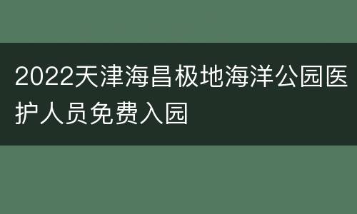 2022天津海昌极地海洋公园医护人员免费入园