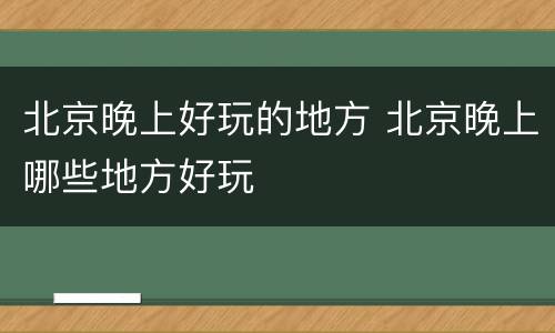 北京晚上好玩的地方 北京晚上哪些地方好玩