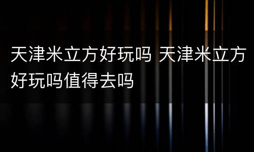 天津米立方好玩吗 天津米立方好玩吗值得去吗