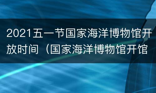 2021五一节国家海洋博物馆开放时间（国家海洋博物馆开馆时间2019）