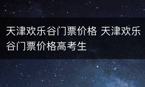 天津欢乐谷门票价格 天津欢乐谷门票价格高考生