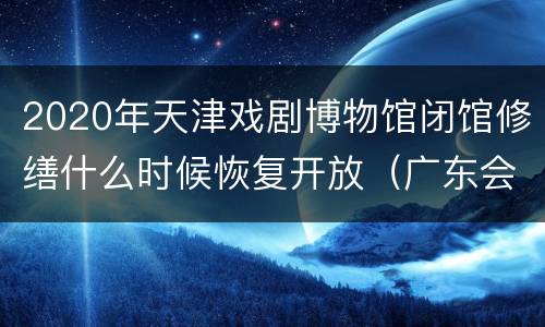 2020年天津戏剧博物馆闭馆修缮什么时候恢复开放（广东会馆）