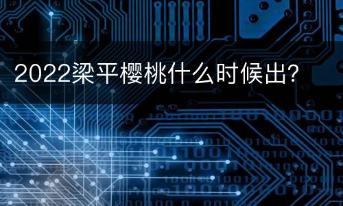 2022梁平樱桃什么时候出？