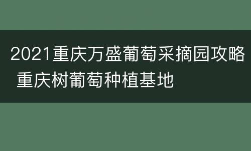 2021重庆万盛葡萄采摘园攻略 重庆树葡萄种植基地