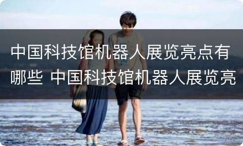中国科技馆机器人展览亮点有哪些 中国科技馆机器人展览亮点有哪些内容