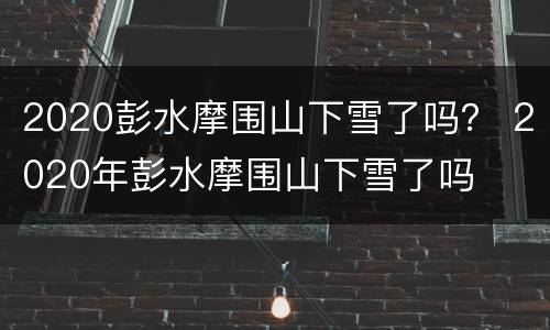 2020彭水摩围山下雪了吗？ 2020年彭水摩围山下雪了吗