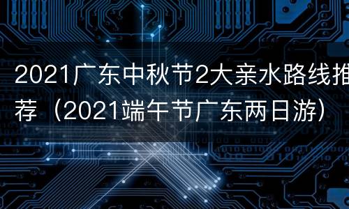 2021广东中秋节2大亲水路线推荐（2021端午节广东两日游）