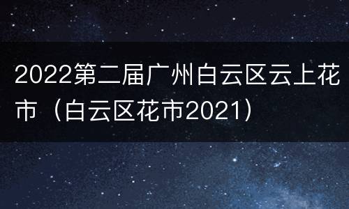 2022第二届广州白云区云上花市（白云区花市2021）
