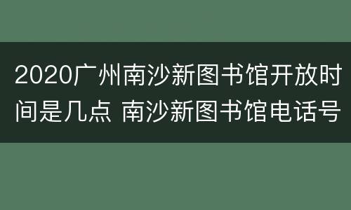 2020广州南沙新图书馆开放时间是几点 南沙新图书馆电话号码