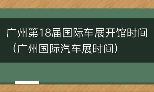 广州第18届国际车展开馆时间（广州国际汽车展时间）