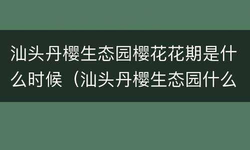 汕头丹樱生态园樱花花期是什么时候（汕头丹樱生态园什么时候去比较好）