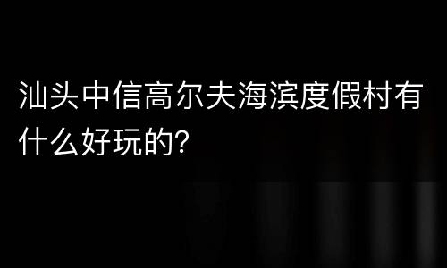 汕头中信高尔夫海滨度假村有什么好玩的？