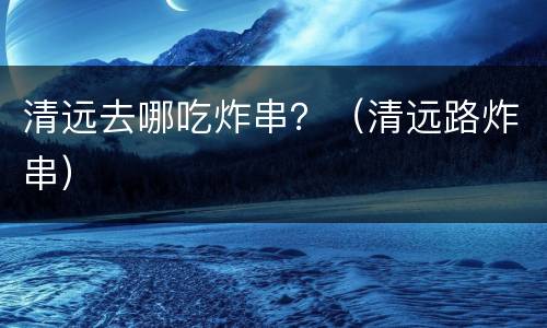 清远去哪吃炸串？（清远路炸串）