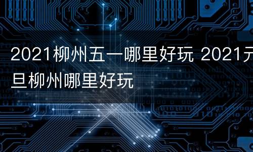 2021柳州五一哪里好玩 2021元旦柳州哪里好玩