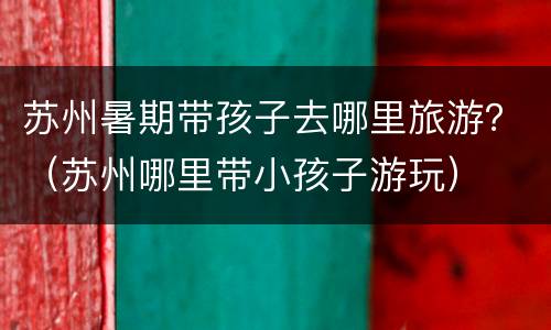 苏州暑期带孩子去哪里旅游？（苏州哪里带小孩子游玩）