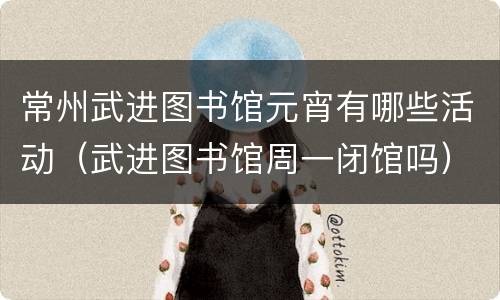 常州武进图书馆元宵有哪些活动（武进图书馆周一闭馆吗）