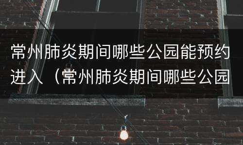 常州肺炎期间哪些公园能预约进入（常州肺炎期间哪些公园能预约进入体检）