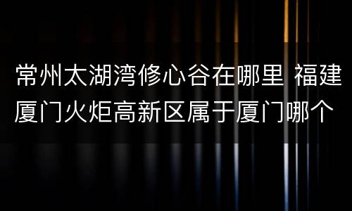 常州太湖湾修心谷在哪里 福建厦门火炬高新区属于厦门哪个区