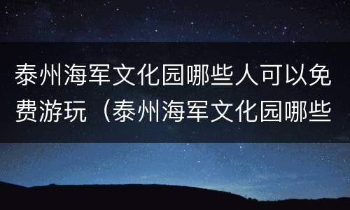 泰州海军文化园哪些人可以免费游玩（泰州海军文化园哪些人可以免费游玩的）