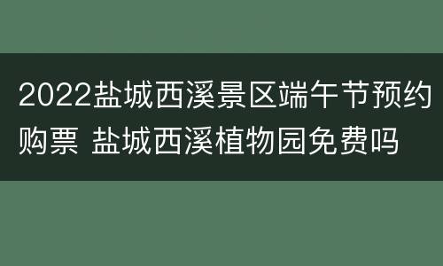 2022盐城西溪景区端午节预约购票 盐城西溪植物园免费吗