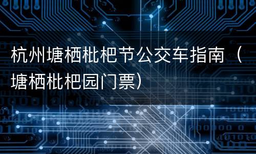 杭州塘栖枇杷节公交车指南（塘栖枇杷园门票）