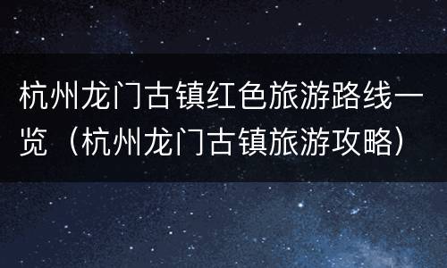 杭州龙门古镇红色旅游路线一览（杭州龙门古镇旅游攻略）