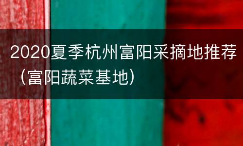 2020夏季杭州富阳采摘地推荐（富阳蔬菜基地）