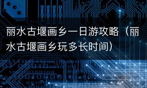 丽水古堰画乡一日游攻略（丽水古堰画乡玩多长时间）