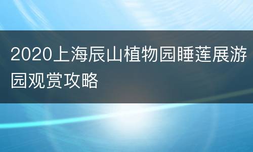 2020上海辰山植物园睡莲展游园观赏攻略