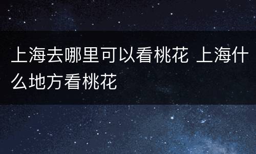 上海去哪里可以看桃花 上海什么地方看桃花