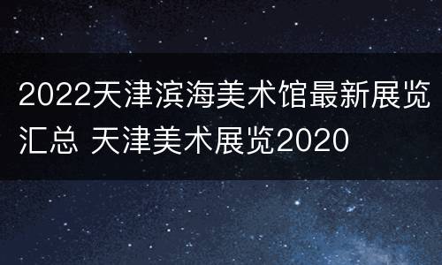 2022天津滨海美术馆最新展览汇总 天津美术展览2020