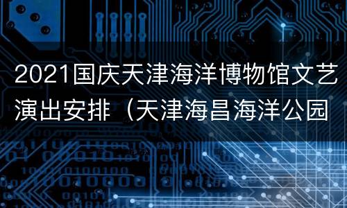 2021国庆天津海洋博物馆文艺演出安排（天津海昌海洋公园表演时间表2021）