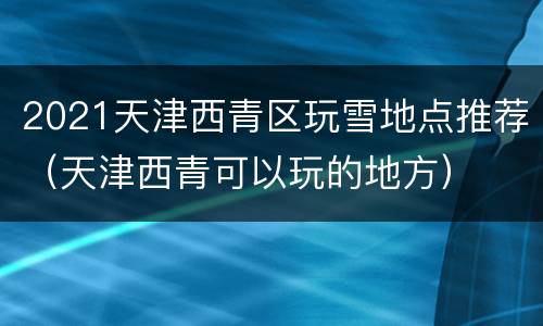 2021天津西青区玩雪地点推荐（天津西青可以玩的地方）