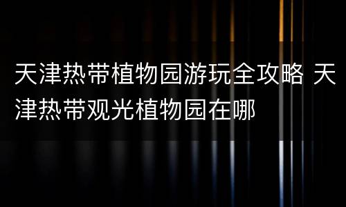天津热带植物园游玩全攻略 天津热带观光植物园在哪