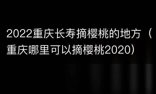 2022重庆长寿摘樱桃的地方（重庆哪里可以摘樱桃2020）