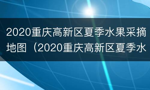 2020重庆高新区夏季水果采摘地图（2020重庆高新区夏季水果采摘地图展示）