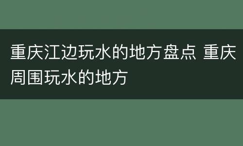 重庆江边玩水的地方盘点 重庆周围玩水的地方