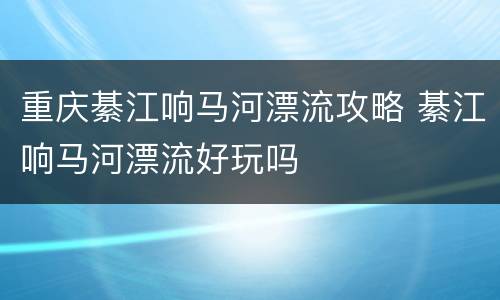 重庆綦江响马河漂流攻略 綦江响马河漂流好玩吗