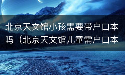 北京天文馆小孩需要带户口本吗（北京天文馆儿童需户口本么?）