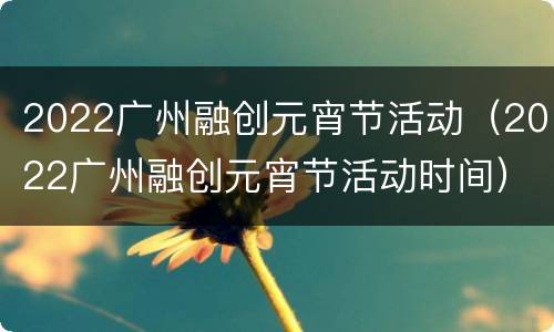 2022广州融创元宵节活动（2022广州融创元宵节活动时间）