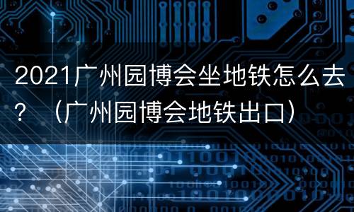 2021广州园博会坐地铁怎么去？（广州园博会地铁出口）