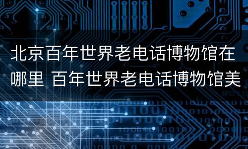 北京百年世界老电话博物馆在哪里 百年世界老电话博物馆美篇