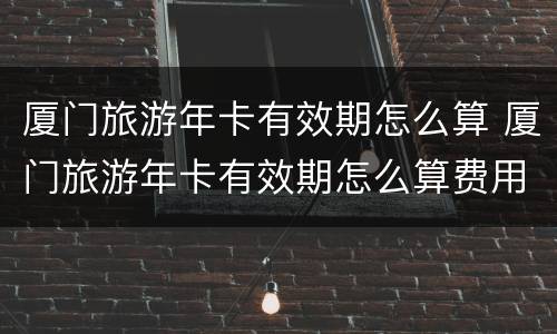 厦门旅游年卡有效期怎么算 厦门旅游年卡有效期怎么算费用