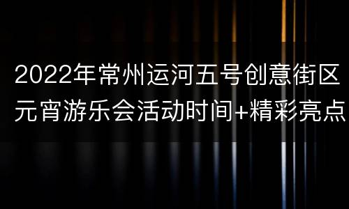 2022年常州运河五号创意街区元宵游乐会活动时间+精彩亮点