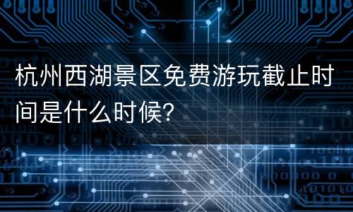 杭州西湖景区免费游玩截止时间是什么时候？