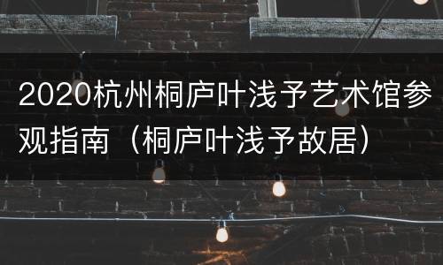2020杭州桐庐叶浅予艺术馆参观指南（桐庐叶浅予故居）