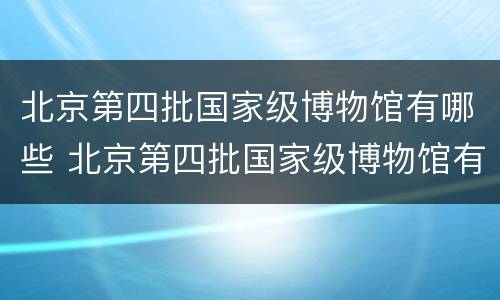 北京第四批国家级博物馆有哪些 北京第四批国家级博物馆有哪些文物
